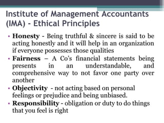 Institute of Management Accountants (IMA) - Ethical Principles  Honesty  - Being truthful & sincere is said to be acting honestly and it will help in an organization if everyone possesses those qualities Fairness  – A Co’s financial statements being presents in an understandable, and comprehensive way to not favor one party over another Objectivity   - not acting based on personal feelings or prejudice and being unbiased. Responsibility  - obligation or duty to do things that you feel is right 
