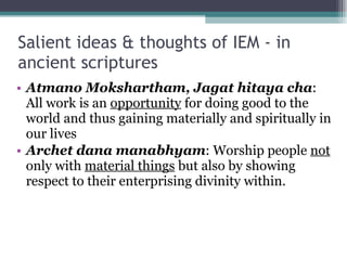 Salient ideas & thoughts of IEM - in ancient scriptures Atmano Mokshartham, Jagat hitaya cha : All work is an  opportunity  for doing good to the world and thus gaining materially and spiritually in our lives Archet dana manabhyam : Worship people  not  only with  material things  but also by showing respect to their enterprising divinity within. 