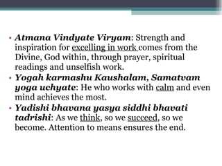 Atmana Vindyate Viryam : Strength and inspiration for  excelling in work  comes from the Divine, God within, through prayer, spiritual readings and unselfish work. Yogah karmashu Kaushalam, Samatvam yoga uchyate : He who works with  calm  and even mind achieves the most. Yadishi bhavana yasya siddhi bhavati tadrishi : As we  think , so we  succeed , so we become. Attention to means ensures the end. 