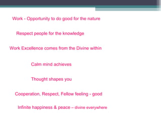 Work - Opportunity to do good for the nature Respect people for the knowledge Work Excellence comes from the Divine within Calm mind achieves Thought shapes you Cooperation, Respect, Fellow feeling - good Infinite happiness & peace   – divine everywhere 
