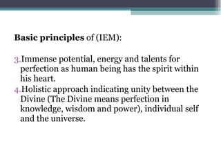 Basic principles  of (IEM): Immense potential, energy and talents for perfection as human being has the spirit within his heart. Holistic approach indicating unity between the Divine (The Divine means perfection in knowledge, wisdom and power), individual self and the universe. 
