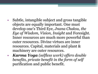 Subtle, intangible subject and gross tangible objects are equally important. One must develop one’s Third Eye,  Jnana Chaksu, the Eye of Wisdom, Vision, Insight  and Foresight. Inner resources are much more powerful than outer resources. Divine virtues are inner resources. Capital, materials and plant & machinery are outer resources. Karma Yoga  (selfless work) offers double benefits, private benefit in the form of self  purification and public benefit. 