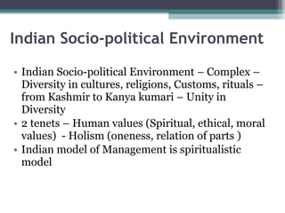 Indian Socio-political Environment Indian Socio-political Environment – Complex – Diversity in cultures, religions, Customs, rituals – from Kashmir to Kanya kumari – Unity in Diversity  2 tenets – Human values (Spiritual, ethical, moral values)  - Holism (oneness, relation of parts ) Indian model of Management is spiritualistic model 