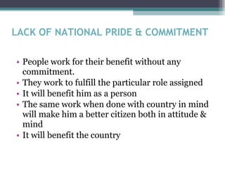 LACK OF NATIONAL PRIDE & COMMITMENT People work for their benefit without any commitment. They work to fulfill the particular role assigned It will benefit him as a person The same work when done with country in mind will make him a better citizen both in attitude & mind It will benefit the country 