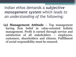 Indian ethos demands a  subjective management system  which leads to an understanding of  the following: (a) Management Attitude  – Top management having firm belief in value-oriented holistic management. Profit is earned through service and satisfaction of all stakeholders – employees, customers, shareholders and citizens. Fulfillment of social responsibility must be ensured. 