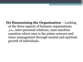 (b) Humanising the Organisation  – Looking at the three aspects of humane organisations ,i.e., inter-personal relations, man-machine equation where man is the prime concern and inner management through mental and spiritual growth of individuals. 