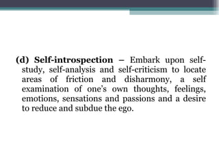 (d) Self-introspection –  Embark upon self-study, self-analysis and self-criticism to locate areas of friction and disharmony, a self examination of one’s own thoughts, feelings, emotions, sensations and passions and a desire to reduce and subdue the ego. 