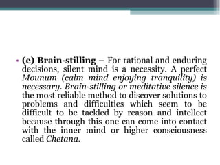 (e) Brain-stilling –  For rational and enduring decisions, silent mind is a necessity. A perfect  Mounum (calm mind enjoying tranquility) is necessary. Brain-stilling or meditative silence is  the most reliable method to discover solutions to problems and difficulties which seem to be difficult to be tackled by reason and intellect because through this one can come into contact with the inner mind or higher consciousness called  Chetana. 