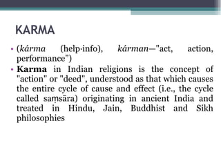 KARMA ( kárma  (help·info),  kárman —"act, action, performance”)  Karma  in Indian religions is the concept of "action" or "deed", understood as that which causes the entire cycle of cause and effect (i.e., the cycle called saṃsāra) originating in ancient India and treated in Hindu, Jain, Buddhist and Sikh philosophies 