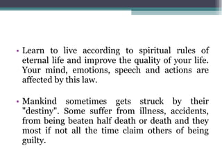 Learn to live according to spiritual rules of eternal life and improve the quality of your life. Your mind, emotions, speech and actions are affected by this law.  Mankind sometimes gets struck by their "destiny". Some suffer from illness, accidents, from being beaten half death or death and they most if not all the time claim others of being guilty.  