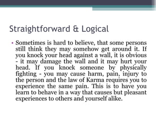 Straightforward & Logical Sometimes is hard to believe, that some persons still think they may somehow get around it. If you knock your head against a wall, it is obvious - it may damage the wall and it may hurt your head. If you knock someone by physically fighting - you may cause harm, pain, injury to the person and the law of Karma requires you to experience the same pain. This is to have you learn to behave in a way that causes but pleasant experiences to others and yourself alike.  