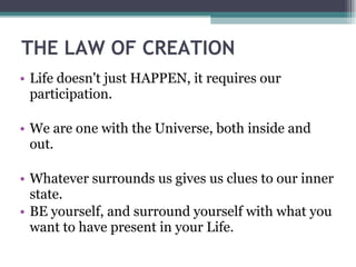 THE LAW OF CREATION  Life doesn't just HAPPEN, it requires our participation. We are one with the Universe, both inside and out. Whatever surrounds us gives us clues to our inner state. BE yourself, and surround yourself with what you want to have present in your Life. 