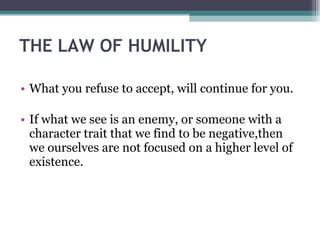THE LAW OF HUMILITY  What you refuse to accept, will continue for you. If what we see is an enemy, or someone with a character trait that we find to be negative,then we ourselves are not focused on a higher level of existence. 