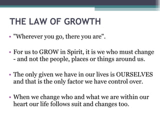 THE LAW OF GROWTH "Wherever you go, there you are". For us to GROW in Spirit, it is we who must change - and not the people, places or things around us. The only given we have in our lives is OURSELVES and that is the only factor we have control over. When we change who and what we are within our heart our life follows suit and changes too. 