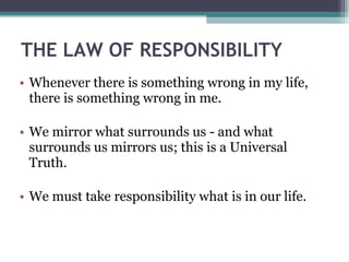 THE LAW OF RESPONSIBILITY Whenever there is something wrong in my life, there is something wrong in me. We mirror what surrounds us - and what surrounds us mirrors us; this is a Universal Truth. We must take responsibility what is in our life. 