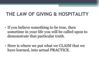 THE LAW OF GIVING & HOSPITALITY  If you believe something to be true, then sometime in your life you will be called upon to demonstrate that particular truth. Here is where we put what we CLAIM that we have learned, into actual PRACTICE. 