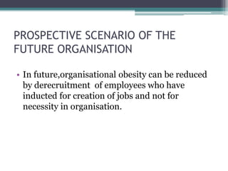 PROSPECTIVE SCENARIO OF THE 
FUTURE ORGANISATION 
• In future,organisational obesity can be reduced 
by derecruitment of employees who have 
inducted for creation of jobs and not for 
necessity in organisation. 
 