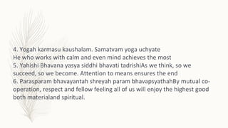 4. Yogah karmasu kaushalam. Samatvam yoga uchyate
He who works with calm and even mind achieves the most
5. Yahishi Bhavan...