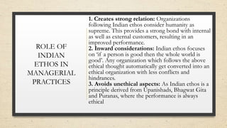 ROLE OF
INDIAN
ETHOS IN
MANAGERIAL
PRACTICES
1. Creates strong relation: Organizations
following Indian ethos consider humanity as
supreme. This provides a strong bond with internal
as well as external customers, resulting in an
improved performance.
2. Inward considerations: Indian ethos focuses
on ‘if a person is good then the whole world is
good’. Any organization which follows the above
ethical thought automatically get converted into an
ethical organization with less conflicts and
hindrances.
3. Avoids unethical aspects: As Indian ethos is a
principle derived from Upanishads, Bhagwat Gita
and Puranas, where the performance is always
ethical
 