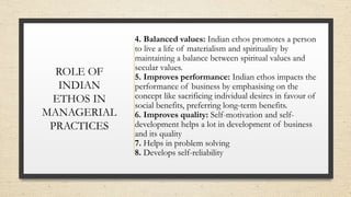 ROLE OF
INDIAN
ETHOS IN
MANAGERIAL
PRACTICES
4. Balanced values: Indian ethos promotes a person
to live a life of materialism and spirituality by
maintaining a balance between spiritual values and
secular values.
5. Improves performance: Indian ethos impacts the
performance of business by emphasising on the
concept like sacrificing individual desires in favour of
social benefits, preferring long-term benefits.
6. Improves quality: Self-motivation and self-
development helps a lot in development of business
and its quality
7. Helps in problem solving
8. Develops self-reliability
 