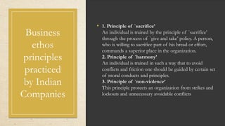 Business
ethos
principles
practiced
by Indian
Companies
• 1. Principle of `sacrifice’
An individual is trained by the principle of `sacrifice’
through the process of `give and take’ policy. A person,
who is willing to sacrifice part of his bread or effort,
commands a superior place in the organization.
2. Principle of `harmony’
An individual is trained in such a way that to avoid
conflicts and friction one should be guided by certain set
of moral conducts and principles.
3. Principle of `non-violence’
This principle protects an organization from strikes and
lockouts and unnecessary avoidable conflicts
 