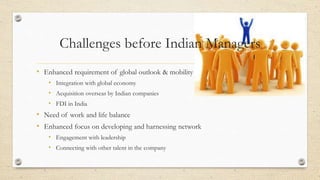 Challenges before Indian Managers
• Enhanced requirement of global outlook & mobility
• Integration with global economy
• Acquisition overseas by Indian companies
• FDI in India
• Need of work and life balance
• Enhanced focus on developing and harnessing network
• Engagement with leadership
• Connecting with other talent in the company
 