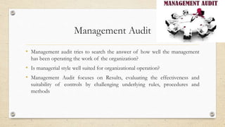 Management Audit
• Management audit tries to search the answer of how well the management
has been operating the work of the organization?
• Is managerial style well suited for organizational operation?
• Management Audit focuses on Results, evaluating the effectiveness and
suitability of controls by challenging underlying rules, procedures and
methods
 