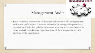 Management Audit
• It is a systematic examination of decisions and actions of the management to
analyze the performance. It involves the review of managerial aspects like –
organizational objective, policies, procedures, structure and control system in
order to check the efficiency or performance of the management over the
activities of the organization
 