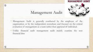 Management Audit
• Management Audit is generally conducted by the employee of the
organization or by the independent consultant and focused on the critical
evaluation of management as a team rather than appraisal of individual.
• Unlike financial audit management audit mainly examine the non
financial data
 