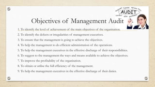 Objectives of Management Audit
1. To identify the level of achievement of the main objectives of the organisation.
2. To identify the defects or irregularities of management executives.
3. To ensure that the management is going to achieve the objectives.
4. To help the management to do efficient administration of the operations.
5. To help the management executives in the effective discharge of their responsibilities.
6. To suggest to the management the ways and means available to achieve the objectives.
7. To improve the profitability of the organisation.
8. To obtain or utilise the full efficiency of the management.
9. To help the management executives in the effective discharge of their duties.
 