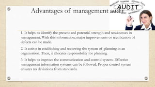 Advantages of management audit
1. It helps to identify the present and potential strength and weaknesses in
management. With this information, major improvements or rectification of
defects can be made.
2. It assists in establishing and reviewing the system of planning in an
organisation. Then, it allocates responsibility for planning.
3. It helps to improve the communication and control system. Effective
management information systems can be followed. Proper control system
ensures no deviations from standards.
 