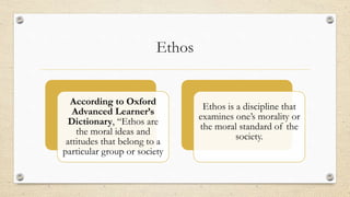 Ethos
According to Oxford
Advanced Learner’s
Dictionary, “Ethos are
the moral ideas and
attitudes that belong to a
particular group or society
Ethos is a discipline that
examines one’s morality or
the moral standard of the
society.
 