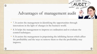 • 7. It assists the management in identifying the opportunities through
innovations in the light of changes in the business world.
• 8. It helps the management to improve co-ordination and to evaluate the
control techniques.
• 9. It assists the management in pinpointing the inhibiting factors which affect
the profitability and the ways to remove them so that the profitability may
improve.
Advantages of management audit
 