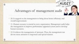 • 10. It suggests to the management to bring about better efficiency and
overall improvement.
• 11. Human resource is crucial in every organisation. Management audit helps
the management to improve performance appraisal system and to develop
human resources.
• 12. It relieves the management of pressure. Thus, the management can
devote more attention to important and special matters.
Advantages of management audit
 