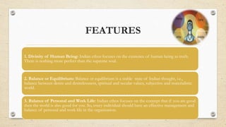 FEATURES
1. Divinity of Human Being: Indian ethos focuses on the existence of human being as truth.
There is nothing more perfect than the supreme soul.
2. Balance or Equilibrium: Balance or equilibrium is a stable state of Indian thought, i.e.,
balance between desire and desirelessness, spiritual and secular values, subjective and materialistic
world.
3. Balance of Personal and Work Life: Indian ethos focuses on the concept that if you are good
then the world is also good for you. So, every individual should have an effective management and
balance of personal and work life in the organisation.
 