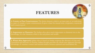 FEATURES
4. Cosmic or Pure Consciousness: The divine element, which is an inner part of an individual,
is a part of cosmic or pure consciousness. It gives a base for mutual trust, cooperative, teamwork
and common good.
5. Importance to Character: The Indian ethos gives much importance to character not to the
knowledge. It is the character, which is the real power and wealth.
6. Whole-Man Approach: Indian ethos is based on Indian scripture like-Shruties of Gita and
Upanishad and Smruties of Puranas. Indian thought provides the whole-man approach through
knowledge of creation, cosmos and internal relation between spiritual and materialistic life.
 