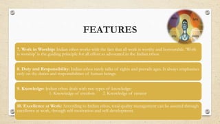 FEATURES
7. Work in Worship: Indian ethos works with the fact that all work is worthy and honourable. ‘Work
is worship’ is the guiding principle for all effort as advocated in the Indian ethos.
8. Duty and Responsibility: Indian ethos rarely talks of rights and prevails ages. It always emphasises
only on the duties and responsibilities of human beings.
9. Knowledge: Indian ethos deals with two types of knowledge:
1. Knowledge of creation 2. Knowledge of creator
10. Excellence at Work: According to Indian ethos, total quality management can be assured through
excellence at work, through self-motivation and self-development.
 