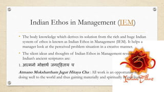 Indian Ethos in Management (IEM)
• The body knowledge which derives its solution from the rich and huge Indian
system of ethos is known as Indian Ethos in Management (IEM). It helps a
manager look at the perceived problem situation in a creative manner.
• The silent ideas and thoughts of Indian Ethos in Management revealed by
Indian’s ancient scriptures are:
1. आत्मनो मोक्षार्थं जगद्हिताय च
Atmano Mokshartham Jagat Hitaya Cha : All work is an opportunity for
doing well to the world and thus gaining materially and spiritually in our lives.
 