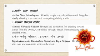 2. आर्चेत दाना मानभयं
Archet Dana Manabhyam : Worship people not only with material things but
also by showing respect to their enterprising divinity within.
3. आत्मना विन्द्यते िीयााम
Atmana Vindyate Viryam: Strength and inspiration for excelling in work
comes from the Divine, God within, through prayer, spiritual reading and
unselfish work.
4. योगः कममशु कौशलम , समत्वाम योग उच्यते
Yogah Karmashu Kaushalam, Samatvam Yoga Uchyate : He who works
with calm and even mind achieves the most.
 