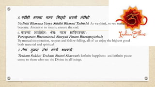 5. यदीही भािना यस्य सि्धी भिती तंद्रीशी
Yadishi Bhavana Yasya Siddhi Bhavati Tadrishi: As we think, so we succeed, so we
become. Attention to means, ensure the end.
6. परस्परं भावंतांतः श्रेयः परम भाववपस्यर्थः
Parasparam Bhavatantah Shreyah Param Bhavapsyathah:
By mutual cooperation, respect and fellow felling, all of us enjoy the highest good
both material and spiritual.
7. तेषां िुखम तेषां शांती शाश्िती
Tesham Sukhm Tesham Shanti Shaswati : Infinite happiness and infinite peace
come to them who see the Divine in all beings.
 