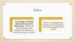 Ethos
According to Oxford
Advanced Learner’s
Dictionary, “Ethos are
the moral ideas and
attitudes that belong to a
particu...