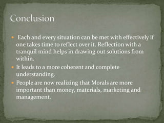  Each and every situation can be met with effectively if
one takes time to reflect over it. Reflection with a
tranquil mind helps in drawing out solutions from
within.
 It leads to a more coherent and complete
understanding.
 People are now realizing that Morals are more
important than money, materials, marketing and
management.
 