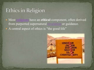  Most religions have an ethical component, often derived
from purported supernatural revelation or guidance.
 A central aspect of ethics is "the good life”
 