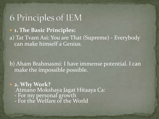  1. The Basic Principles:
a) Tat Tvam Asi: You are That (Supreme) - Everybody
can make himself a Genius.
b) Aham Brahmasmi: I have immense potential. I can
make the impossible possible.
 2. Why Work?
Atmano Mokshaya Jagat Hitaaya Ca:
- For my personal growth
- For the Welfare of the World
 