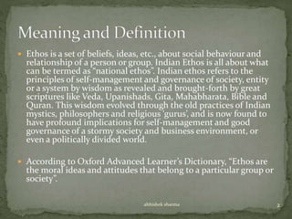  Ethos is a set of beliefs, ideas, etc., about social behaviour and
relationship of a person or group. Indian Ethos is all about what
can be termed as “national ethos”. Indian ethos refers to the
principles of self-management and governance of society, entity
or a system by wisdom as revealed and brought-forth by great
scriptures like Veda, Upanishads, Gita, Mahabharata, Bible and
Quran. This wisdom evolved through the old practices of Indian
mystics, philosophers and religious ‘gurus’, and is now found to
have profound implications for self-management and good
governance of a stormy society and business environment, or
even a politically divided world.
 According to Oxford Advanced Learner’s Dictionary, “Ethos are
the moral ideas and attitudes that belong to a particular group or
society”.
2abhishek sharma
 