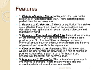 Features
 1. Divinity of Human Being: Indian ethos focuses on the
existence of human being as truth. There is nothing more
perfect than the supreme soul.
 2. Balance or Equilibrium: Balance or equilibrium is a stable
state of Indian thought, i.e., balance between desire and
desirelessness, spiritual and secular values, subjective and
materialistic world.
 3. Balance of Personal and Work Life: Indian ethos focuses
on the concept that if you are good then the world is also
good for you. So, 2 Indian Ethos in Management every
individual should have an effective management and balance
of personal and work life in the organisation.
 4. Cosmic or Pure Consciousness: The divine element,
which is an inner part of an individual, is a part of cosmic or
pure consciousness. It gives a base for mutual trust,
cooperative, teamwork and common good.
 5. Importance to Character: The Indian ethos gives much
importance to character not to the knowledge. It is the
character, which is the real power and wealth
3abhishek sharma
 