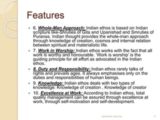Features
 6. Whole-Man Approach: Indian ethos is based on Indian
scripture like-Shruties of Gita and Upanishad and Smruties of
Puranas. Indian thought provides the whole-man approach
through knowledge of creation, cosmos and internal relation
between spiritual and materialistic life.
 7. Work in Worship: Indian ethos works with the fact that all
work is worthy and honourable. ‘Work is worship’ is the
guiding principle for all effort as advocated in the Indian
ethos.
 8. Duty and Responsibility: Indian ethos rarely talks of
rights and prevails ages. It always emphasises only on the
duties and responsibilities of human beings.
 9. Knowledge: Indian ethos deals with two types of
knowledge: Knowledge of creation , Knowledge of creator
 10. Excellence at Work: According to Indian ethos, total
quality management can be assured through excellence at
work, through self-motivation and self-development.
4abhishek sharma
 