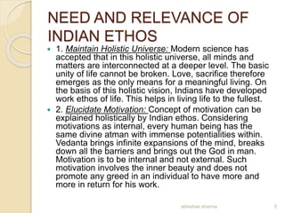 NEED AND RELEVANCE OF
INDIAN ETHOS
 1. Maintain Holistic Universe: Modern science has
accepted that in this holistic universe, all minds and
matters are interconnected at a deeper level. The basic
unity of life cannot be broken. Love, sacrifice therefore
emerges as the only means for a meaningful living. On
the basis of this holistic vision, Indians have developed
work ethos of life. This helps in living life to the fullest.
 2. Elucidate Motivation: Concept of motivation can be
explained holistically by Indian ethos. Considering
motivations as internal, every human being has the
same divine atman with immense potentialities within.
Vedanta brings infinite expansions of the mind, breaks
down all the barriers and brings out the God in man.
Motivation is to be internal and not external. Such
motivation involves the inner beauty and does not
promote any greed in an individual to have more and
more in return for his work.
5abhishek sharma
 
