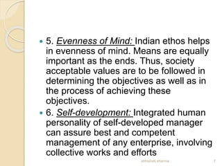  5. Evenness of Mind: Indian ethos helps
in evenness of mind. Means are equally
important as the ends. Thus, society
acceptable values are to be followed in
determining the objectives as well as in
the process of achieving these
objectives.
 6. Self-development: Integrated human
personality of self-developed manager
can assure best and competent
management of any enterprise, involving
collective works and efforts
7abhishek sharma
 