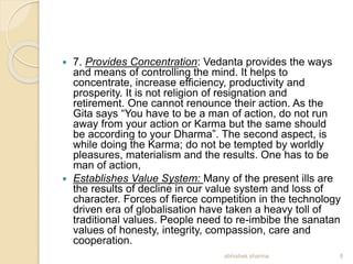  7. Provides Concentration: Vedanta provides the ways
and means of controlling the mind. It helps to
concentrate, increase efficiency, productivity and
prosperity. It is not religion of resignation and
retirement. One cannot renounce their action. As the
Gita says “You have to be a man of action, do not run
away from your action or Karma but the same should
be according to your Dharma”. The second aspect, is
while doing the Karma; do not be tempted by worldly
pleasures, materialism and the results. One has to be
man of action,
 Establishes Value System: Many of the present ills are
the results of decline in our value system and loss of
character. Forces of fierce competition in the technology
driven era of globalisation have taken a heavy toll of
traditional values. People need to re-imbibe the sanatan
values of honesty, integrity, compassion, care and
cooperation.
8abhishek sharma
 